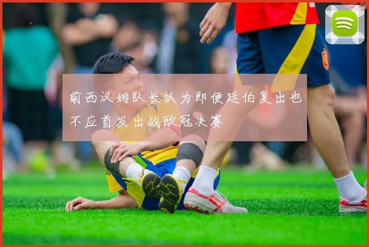 前西汉姆队长认为即便廷伯复出也不应首发出战欧冠决赛