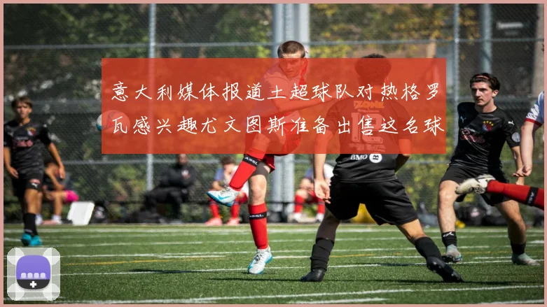 意大利媒体报道土超球队对热格罗瓦感兴趣尤文图斯准备出售这名球员