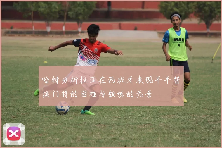 哈特分析拉亚在西班牙表现平平替换门将的困难与教练的无奈