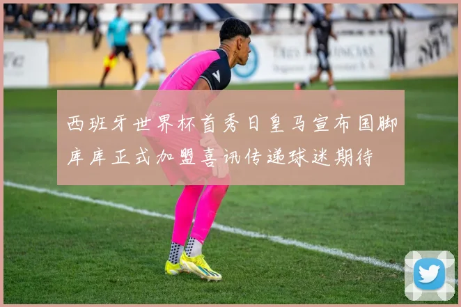 西班牙世界杯首秀日皇马宣布国脚库库正式加盟喜讯传递球迷期待