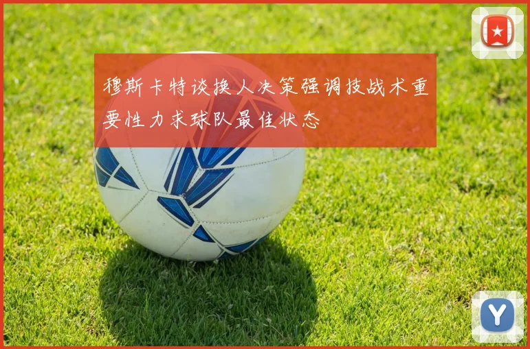 穆斯卡特谈换人决策强调技战术重要性力求球队最佳状态