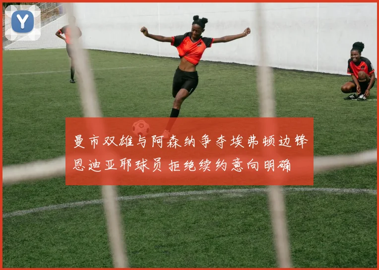 曼市双雄与阿森纳争夺埃弗顿边锋恩迪亚耶球员拒绝续约意向明确