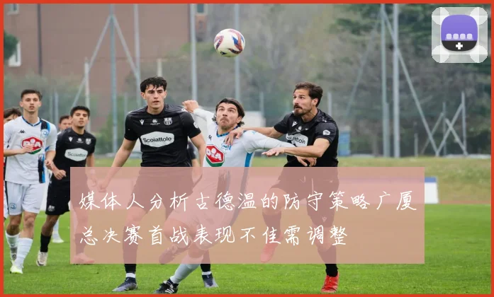 媒体人分析古德温的防守策略广厦总决赛首战表现不佳需调整