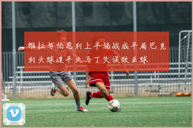 维拉与伯恩利上半场战成平局巴克利头球追平大马丁失误致丢球