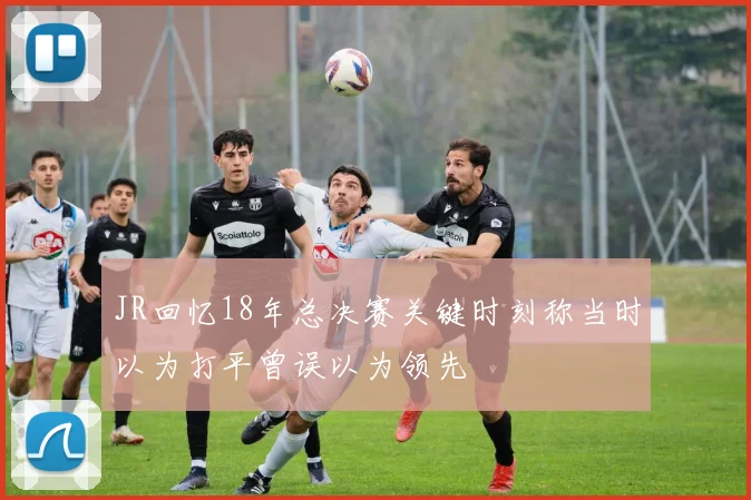 JR回忆18年总决赛关键时刻称当时以为打平曾误以为领先