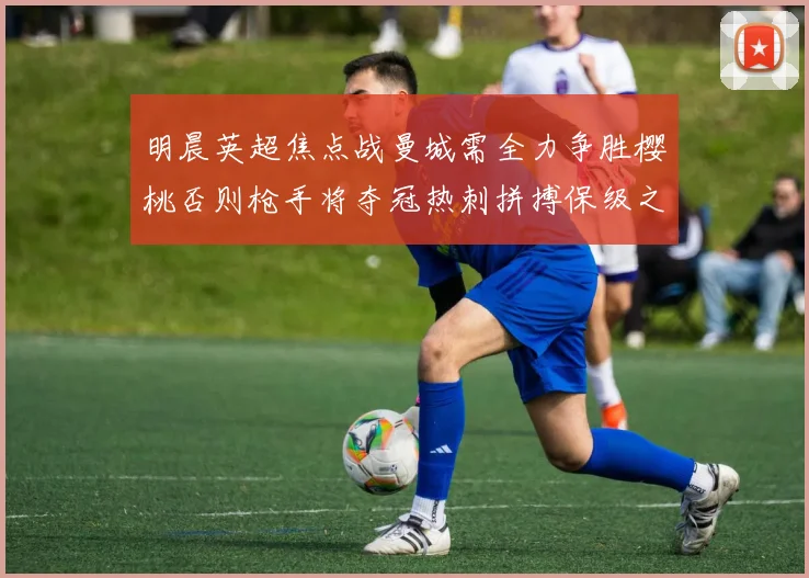 明晨英超焦点战曼城需全力争胜樱桃否则枪手将夺冠热刺拼搏保级之路