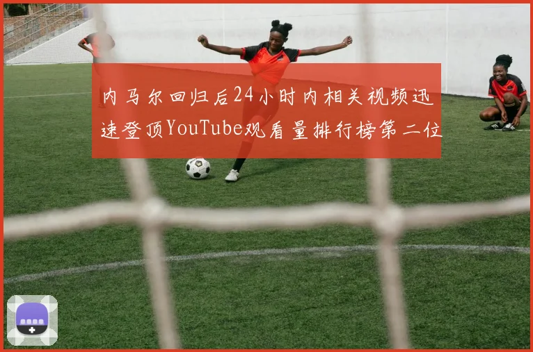 内马尔回归后24小时内相关视频迅速登顶YouTube观看量排行榜第二位
