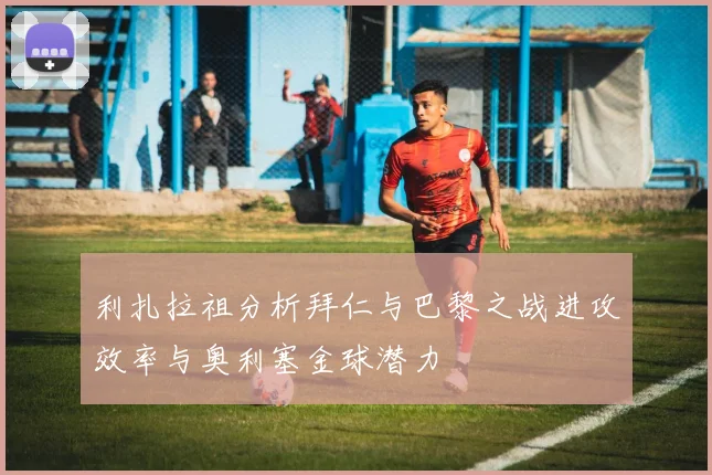 利扎拉祖分析拜仁与巴黎之战进攻效率与奥利塞金球潜力