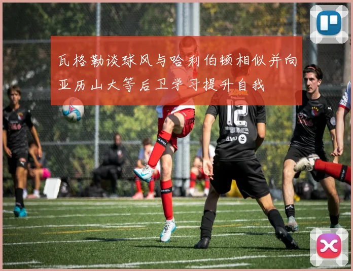 瓦格勒谈球风与哈利伯顿相似并向亚历山大等后卫学习提升自我