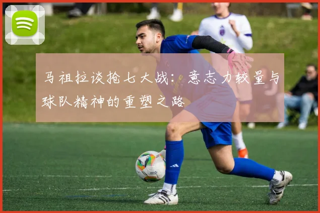 马祖拉谈抢七大战：意志力较量与球队精神的重塑之路