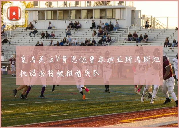 皇马关注M费恩佐鲁本迪亚斯马斯坦托诺或将被租借离队